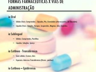 FORMAS FARMACÊUTICAS X VIAS DE
ADMINISTRAÇÃO
ia Oral
    – Sólidos Orais: Comprimidos , Cápsulas, Pós, Granulados (efervescentes, de Chocolate)
    – Líquidos Orais: Soluções, Xaropes, Suspensões, Magmas, Géis, Emulsões


ia Sublingual
    – Sólidos: Comprimidos, Pastilhas
    – Líquidos: Soluções, Sprays


ia Cutânea - Transdérmica:
    – Semi-sólidos: Cremes, Géis
    – Especiais: Adesivos Transdérmicos (Discos , patches)


ia Cutânea – Epidérmica:
 