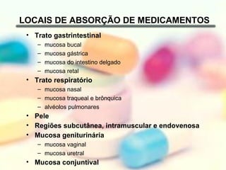 LOCAIS DE ABSORÇÃO DE MEDICAMENTOS
 • Trato gastrintestinal
    –   mucosa bucal
    –   mucosa gástrica
    –   mucosa do intestino delgado
    –   mucosa retal
 • Trato respiratório
    – mucosa nasal
    – mucosa traqueal e brônquica
    – alvéolos pulmonares
 • Pele
 • Regiões subcutânea, intramuscular e endovenosa
 • Mucosa geniturinária
    – mucosa vaginal
    – mucosa uretral
 • Mucosa conjuntival
 