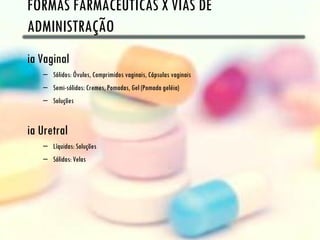 FORMAS FARMACÊUTICAS X VIAS DE
ADMINISTRAÇÃO
ia Vaginal
   – Sólidos: Óvulos, Comprimidos vaginais, Cápsulas vaginais
   – Semi-sólidas: Cremes, Pomadas, Gel (Pomada geléia)
   – Soluções


ia Uretral
   – Líquidas: Soluções
   – Sólidas: Velas
 