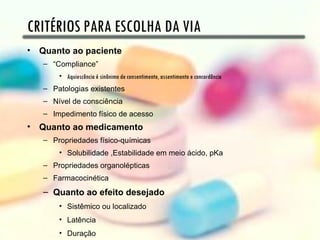 CRITÉRIOS PARA ESCOLHA DA VIA
• Quanto ao paciente
   – “Compliance”
       • Aquiescência é sinônimo de consentimento, assentimento e concordância
   – Patologias existentes
   – Nível de consciência
   – Impedimento físico de acesso
• Quanto ao medicamento
   – Propriedades físico-químicas
       • Solubilidade ,Estabilidade em meio ácido, pKa
   – Propriedades organolépticas
   – Farmacocinética
   – Quanto ao efeito desejado
       • Sistêmico ou localizado
       • Latência
       • Duração
 