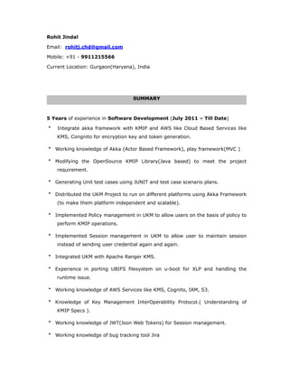 Rohit Jindal
Email: rohitj.chd@gmail.com
Mobile: +91 - 9911215566
Current Location: Gurgaon(Haryana), India
SUMMARY
5 Years of experience in Software Development (July 2011 – Till Date)
• Integrate akka framework with KMIP and AWS like Cloud Based Services like
KMS, Congnito for encryption key and token generation.
• Working knowledge of Akka (Actor Based Framework), play framework(MVC )
• Modifying the OpenSource KMIP Library(Java based) to meet the project
requirement.
• Generating Unit test cases using JUNIT and test case scenario plans.
• Distributed the UKM Project to run on different platforms using Akka Framework
(to make them platform independent and scalable).
• Implemented Policy management in UKM to allow users on the basis of policy to
perform KMIP operations.
• Implemented Session management in UKM to allow user to maintain session
instead of sending user credential again and again.
• Integrated UKM with Apache Ranger KMS.
• Experience in porting UBIFS filesystem on u-boot for XLP and handling the
runtime issue.
• Working knowledge of AWS Services like KMS, Cognito, IAM, S3.
• Knowledge of Key Management InterOperability Protocol.( Understanding of
KMIP Specs ).
• Working knowledge of JWT(Json Web Tokens) for Session management.
• Working knowledge of bug tracking tool Jira
 