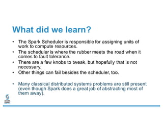 What did we learn?
• The Spark Scheduler is responsible for assigning units of
work to compute resources.
• The scheduler is where the rubber meets the road when it
comes to fault tolerance.
• There are a few knobs to tweak, but hopefully that is not
necessary.
• Other things can fail besides the scheduler, too.
• Many classical distributed systems problems are still present
(even though Spark does a great job of abstracting most of
them away).
 