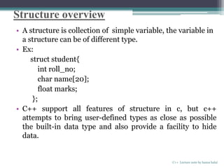 Structure overview
• A structure is collection of simple variable, the variable in
a structure can be of different type.
• Ex:
struct student{
int roll_no;
char name[20];
float marks;
};
• C++ support all features of structure in c, but c++
attempts to bring user-defined types as close as possible
the built-in data type and also provide a facility to hide
data.
C++ Lecture note by hansa halai
 