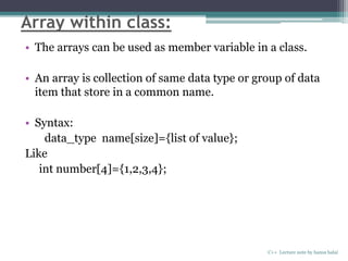 Array within class:
• The arrays can be used as member variable in a class.
• An array is collection of same data type or group of data
item that store in a common name.
• Syntax:
data_type name[size]={list of value};
Like
int number[4]={1,2,3,4};
C++ Lecture note by hansa halai
 