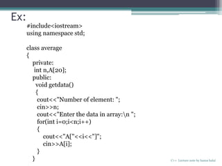 Ex:
C++ Lecture note by hansa halai
#include<iostream>
using namespace std;
class average
{
private:
int n,A[20];
public:
void getdata()
{
cout<<"Number of element: ";
cin>>n;
cout<<"Enter the data in array:n ";
for(int i=0;i<n;i++)
{
cout<<"A["<<i<<"]";
cin>>A[i];
}
}
 