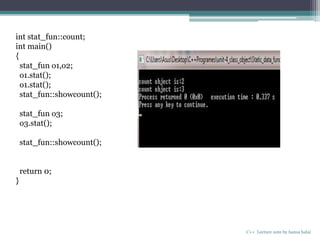 C++ Lecture note by hansa halai
int stat_fun::count;
int main()
{
stat_fun o1,o2;
o1.stat();
o1.stat();
stat_fun::showcount();
stat_fun o3;
o3.stat();
stat_fun::showcount();
return 0;
}
 