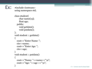 Ex:
C++ Lecture note by hansa halai
#include<iostream>
using namespace std;
class student{
char name[15];
float age;
public:
void getdata();
void putdata();
};
void student :: getdata()
{
cout<<"Enter Name: ";
cin>>name;
cout<<"Enter Age: ";
cin>>age;
}
void student :: putdata()
{
cout<<"Name: "<<name<<"n";
cout<<"Age: "<<age <<"n";
}
 