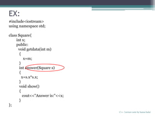 EX:
C++ Lecture note by hansa halai
#include<iostream>
using namespace std;
class Square{
int x;
public:
void getdata(int m)
{
x=m;
}
int answer(Square s)
{
x=s.x*s.x;
}
void show()
{
cout<<"Answer is:"<<x;
}
};
 