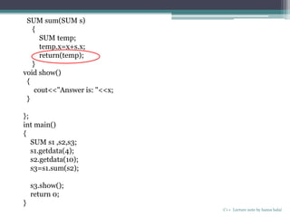 C++ Lecture note by hansa halai
SUM sum(SUM s)
{
SUM temp;
temp.x=x+s.x;
return(temp);
}
void show()
{
cout<<"Answer is: "<<x;
}
};
int main()
{
SUM s1 ,s2,s3;
s1.getdata(4);
s2.getdata(10);
s3=s1.sum(s2);
s3.show();
return 0;
}
 