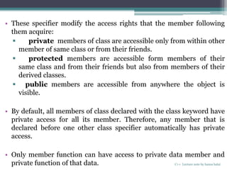 • These specifier modify the access rights that the member following
them acquire:
 private members of class are accessible only from within other
member of same class or from their friends.
 protected members are accessible form members of their
same class and from their friends but also from members of their
derived classes.
 public members are accessible from anywhere the object is
visible.
• By default, all members of class declared with the class keyword have
private access for all its member. Therefore, any member that is
declared before one other class specifier automatically has private
access.
• Only member function can have access to private data member and
private function of that data. C++ Lecture note by hansa halai
 