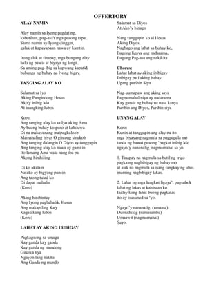 OFFERTORY
ALAY NAMIN                                       Salamat sa Diyos
                                                 At Ako’y binago
Alay namin sa Iyong pagdating,
kabutihan, pag-asa't mga pusong tapat.           Nang tanggapin ko si Hesus
Samo namin ay Iyong dinggin,                     Aking Diyos,
galak at kapayapaan nawa ay kamtin.              Nagbago ang lahat sa buhay ko,
                                                 Bagong ligaya ang nadarama,
Itong alak at tinapay, mga bungang alay:         Bagong Pag-asa ang nakikita
halo ng pawis at biyaya ng langit.
Sa aming pag-ibig sa kapwang kapatid,            Chorus:
bubunga ng buhay na Iyong bigay.                 Lahat lahat ay aking ibibigay
                                                 Ibibigay pati aking buhay
TANGING ALAY KO                                  Upang purihin Siya

Salamat sa Iyo                                   Nag-uumapaw ang aking saya
Aking Panginoong Hesus                           Pagmamahal niya ay nadarama
Ako'y inibig Mo                                  Kay ganda ng buhay na nasa kanya
At inangking lubos                               Purihin ang Diyos, Purihin siya

Koro:                                            UNANG ALAY
Ang tanging alay ko sa Iyo aking Ama
Ay buong buhay ko puso at kaluluwa               Koro:
Di na makayanang maipagkaloob                    Kunin at tanggapin ang alay na ito
Mamahaling hiyas O gintong sinukob               mga biyayang nagmula sa pagpapala mo
Ang tanging dalangin O Diyos ay tanggapin        tanda ng bawat pusong ‘pagkat inibig Mo
Ang tanging alay ko nawa ay gamitin              ngayo’y nananalig, nagmamahal sa yo.
Ito lamang Ama wala nang iba pa
Akong hinihiling                                 1. Tinapay na nagmula sa butil ng trigo
                                                 pagkaing nagbibigay ng buhay mo
Di ko akalain                                    at alak na nagmula sa isang tangkay ng ubas
Na ako ay bigyang pansin                         inuming nagbibigay lakas.
Ang taong tulad ko
Di dapat mahalin                                 2. Lahat ng mga lungkot ligaya’t pagsubok
(Koro)                                           lahat ng lakas at kahinaan ko
                                                 Iaalay kong lahat buong pagkatao
Aking hinihintay                                 ito ay isusunod sa ‘yo.
Ang Iyong pagbabalik, Hesus
Ang makapiling Ka'y                              Ngayo’y nananalig, (umaasa)
Kagalakang lubos                                 Dumudulog (sumasamba)
(Koro)                                           Umaawit (nagmamahal)
                                                 Sayo.
LAHAT AY AKING IBIBIGAY

Pagkagising sa umaga
Kay ganda kay ganda
Kay ganda ng mundong
Ginawa nya
Ngayon lang nakita
Ang Ganda ng mundo
 