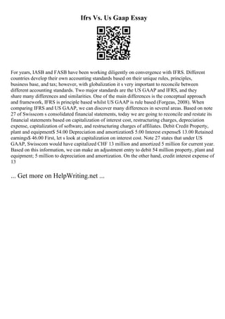 Ifrs Vs. Us Gaap Essay
For years, IASB and FASB have been working diligently on convergence with IFRS. Different
countries develop their own accounting standards based on their unique rules, principles,
business base, and tax; however, with globalization it s very important to reconcile between
different accounting standards. Two major standards are the US GAAP and IFRS, and they
share many differences and similarities. One of the main differences is the conceptual approach
and framework, IFRS is principle based whilst US GAAP is rule based (Forgeas, 2008). When
comparing IFRS and US GAAP, we can discover many differences in several areas. Based on note
27 of Swisscom s consolidated financial statements, today we are going to reconcile and restate its
financial statements based on capitalization of interest cost, restructuring charges, depreciation
expense, capitalization of software, and restructuring charges of affiliates. Debit Credit Property,
plant and equipment$ 54.00 Depreciation and amortization$ 5.00 Interest expense$ 13.00 Retained
earnings$ 46.00 First, let s look at capitalization on interest cost. Note 27 states that under US
GAAP, Swisscom would have capitalized CHF 13 million and amortized 5 million for current year.
Based on this information, we can make an adjustment entry to debit 54 million property, plant and
equipment; 5 million to depreciation and amortization. On the other hand, credit interest expense of
13
... Get more on HelpWriting.net ...
 