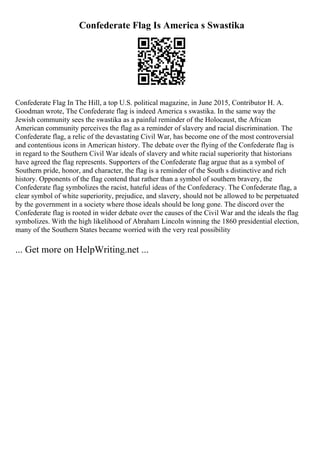 Confederate Flag Is America s Swastika
Confederate Flag In The Hill, a top U.S. political magazine, in June 2015, Contributor H. A.
Goodman wrote, The Confederate flag is indeed America s swastika. In the same way the
Jewish community sees the swastika as a painful reminder of the Holocaust, the African
American community perceives the flag as a reminder of slavery and racial discrimination. The
Confederate flag, a relic of the devastating Civil War, has become one of the most controversial
and contentious icons in American history. The debate over the flying of the Confederate flag is
in regard to the Southern Civil War ideals of slavery and white racial superiority that historians
have agreed the flag represents. Supporters of the Confederate flag argue that as a symbol of
Southern pride, honor, and character, the flag is a reminder of the South s distinctive and rich
history. Opponents of the flag contend that rather than a symbol of southern bravery, the
Confederate flag symbolizes the racist, hateful ideas of the Confederacy. The Confederate flag, a
clear symbol of white superiority, prejudice, and slavery, should not be allowed to be perpetuated
by the government in a society where those ideals should be long gone. The discord over the
Confederate flag is rooted in wider debate over the causes of the Civil War and the ideals the flag
symbolizes. With the high likelihood of Abraham Lincoln winning the 1860 presidential election,
many of the Southern States became worried with the very real possibility
... Get more on HelpWriting.net ...
 