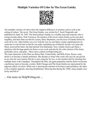 Multiple Varieties Of Color In The Great Gatsby
The multiple varieties of colors show the slightest difference in emotion, and as well as the
setting of a place. The novel, The Great Gatsby, was written by F. Scott Fitzgerald, and
published on April 10, 1925. The book portrays Gatsby as a wealthy man and someone who is
caring towards others. Nick Carraway, the narrator of the novel, meets Gatsby as his next door
neighbor, and later finds out that his cousin, Daisy Buchanan, was the lover of Gatsby before he
went off to war. After Gatsby was over with the war, he sent Daisy a letter explaining how he
wants her to wait for him so that he can make something out of himself, but the very same day
Daisy received the letter, she had married Tom Buchanan. Now, Gatsby tried to get Daisy s
attention with the huge parties he throws every week and also by the color choices of his items,
preferably silver, and gold.... Show more content on Helpwriting.net ...
The main characters in the films are Roxie Hart, Velma Kelly, and Billy Flynn. Roxie s only
desire is to become a female performer. She decides to sleep with a man who says he can get her
an act, but she soon realizes that he is only using her for sex, so she murders him by shooting him
multiple times with a handgun. Throughout the film, she gains popularity and her desire to become
a performer starts to become a reality. Both Chicago and The Great Gatsby are represented by the
opposite effects of colors. While one is showing the emotion of liveliness and joyfulness, the other
is the complete opposite, showing dreadfulness. Showing that during the 1920s, many people were
lively and full of
... Get more on HelpWriting.net ...
 