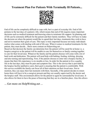 Treatment Plan For Patients With Terminally Ill Patients...
End of life can be completely difficult to cope with, but is a part of everyday life. End of life
pertains to the last days of a patient s life, which means that end of life requires many important
decisions such as medical treatment and knowing when to terminate life support. So planning end
of life can be extremely difficult for the patient and their family members. They will have to make
the decision on where the patient would like to spend their last days, treatments they wish to have
and not to mention their goals of care. This topic is truly important because not many individuals
realize what comes with dealing with end of life care. When it comes to medical treatments for the
patient, they must decide... Show more content on Helpwriting.net ...
Based on that decision the family can determine how the patient will be cared for at home i.e. a
hospice caregiver as the patient will be unable to care for themselves or family coming together
to care for their loved ones. Whatever the family and the patient chooses will come with a lot of
hard work and dedication. The patient will need help with bathing, feeding, toileting, dressing
and also turning and repositioning. First, if the patient chooses to enter into a hospice facility, it
means that their life expectancy is six months or less. In order for the patient to live a quality
life in the last days, they must be pain and symptom free. This is the service that is provided by
the hospice facility (palliative care), their goal is ensuring that the patient is comfortable. With
this service available the family can focus all of their attention on their loved ones. Not to
mention, they can enjoy their last moments with them. Secondly, if the patient decides to return
home there will have to be a caregiver present and they are usually supervised by the doctor and
the hospice staff. This environment allows for the patient to again be surrounded by loved ones. It
also allows for them to have the peace of knowing that they are in a familiar place. Also this allows
... Get more on HelpWriting.net ...
 