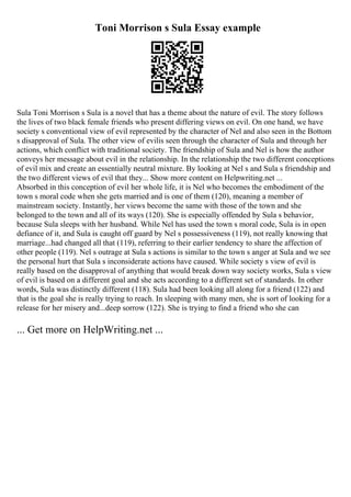 Toni Morrison s Sula Essay example
Sula Toni Morrison s Sula is a novel that has a theme about the nature of evil. The story follows
the lives of two black female friends who present differing views on evil. On one hand, we have
society s conventional view of evil represented by the character of Nel and also seen in the Bottom
s disapproval of Sula. The other view of evilis seen through the character of Sula and through her
actions, which conflict with traditional society. The friendship of Sula and Nel is how the author
conveys her message about evil in the relationship. In the relationship the two different conceptions
of evil mix and create an essentially neutral mixture. By looking at Nel s and Sula s friendship and
the two different views of evil that they... Show more content on Helpwriting.net ...
Absorbed in this conception of evil her whole life, it is Nel who becomes the embodiment of the
town s moral code when she gets married and is one of them (120), meaning a member of
mainstream society. Instantly, her views become the same with those of the town and she
belonged to the town and all of its ways (120). She is especially offended by Sula s behavior,
because Sula sleeps with her husband. While Nel has used the town s moral code, Sula is in open
defiance of it, and Sula is caught off guard by Nel s possessiveness (119), not really knowing that
marriage...had changed all that (119), referring to their earlier tendency to share the affection of
other people (119). Nel s outrage at Sula s actions is similar to the town s anger at Sula and we see
the personal hurt that Sula s inconsiderate actions have caused. While society s view of evil is
really based on the disapproval of anything that would break down way society works, Sula s view
of evil is based on a different goal and she acts according to a different set of standards. In other
words, Sula was distinctly different (118). Sula had been looking all along for a friend (122) and
that is the goal she is really trying to reach. In sleeping with many men, she is sort of looking for a
release for her misery and...deep sorrow (122). She is trying to find a friend who she can
... Get more on HelpWriting.net ...
 