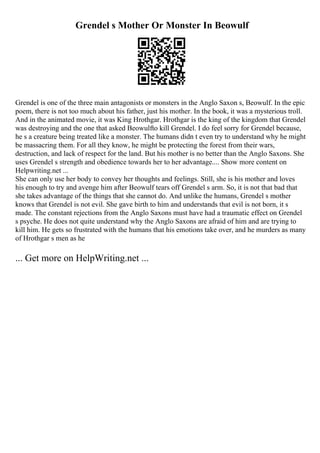 Grendel s Mother Or Monster In Beowulf
Grendel is one of the three main antagonists or monsters in the Anglo Saxon s, Beowulf. In the epic
poem, there is not too much about his father, just his mother. In the book, it was a mysterious troll.
And in the animated movie, it was King Hrothgar. Hrothgar is the king of the kingdom that Grendel
was destroying and the one that asked Beowulfto kill Grendel. I do feel sorry for Grendel because,
he s a creature being treated like a monster. The humans didn t even try to understand why he might
be massacring them. For all they know, he might be protecting the forest from their wars,
destruction, and lack of respect for the land. But his mother is no better than the Anglo Saxons. She
uses Grendel s strength and obedience towards her to her advantage.... Show more content on
Helpwriting.net ...
She can only use her body to convey her thoughts and feelings. Still, she is his mother and loves
his enough to try and avenge him after Beowulf tears off Grendel s arm. So, it is not that bad that
she takes advantage of the things that she cannot do. And unlike the humans, Grendel s mother
knows that Grendel is not evil. She gave birth to him and understands that evil is not born, it s
made. The constant rejections from the Anglo Saxons must have had a traumatic effect on Grendel
s psyche. He does not quite understand why the Anglo Saxons are afraid of him and are trying to
kill him. He gets so frustrated with the humans that his emotions take over, and he murders as many
of Hrothgar s men as he
... Get more on HelpWriting.net ...
 