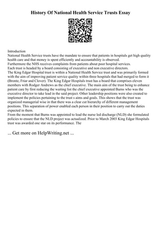 History Of National Health Service Trusts Essay
Introduction
National Health Service trusts have the mandate to ensure that patients in hospitals get high quality
health care and that money is spent efficiently and accountability is observed.
Furthermore the NHS receives complaints from patients about poor hospital services.
Each trust is headed by a board consisting of executive and non executive directors.
The King Edgar Hospital trust is within a National Health Service trust and was primarily formed
with the aim of improving patient service quality within three hospitals that had merged to form it
(Bronte, Friar and Clover). The King Edgar Hospitals trust has a board that comprises eleven
members with Rodger Andrews as the chief executive. The main aim of the trust being to enhance
patient care by first reducing the waiting list the chief executive appointed Burns who was the
executive director to take lead in the said project. Other leadership positions were also created to
implement the policies pertaining to the trust s aims and goals. This shows that the trust was
organized managerial wise in that there was a clear cut hierarchy of different management
positions. This separation of power enabled each person in their position to carry out the duties
expected in them.
From the moment that Burns was appointed to lead the nurse led discharge (NLD) she formulated
policies to ensure that the NLD project was actualized. Prior to March 2003 King Edgar Hospitals
trust was awarded one star on its performance. The
... Get more on HelpWriting.net ...
 