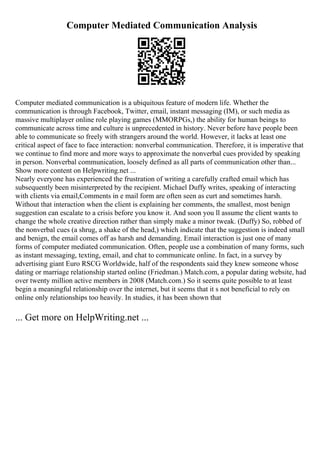 Computer Mediated Communication Analysis
Computer mediated communication is a ubiquitous feature of modern life. Whether the
communication is through Facebook, Twitter, email, instant messaging (IM), or such media as
massive multiplayer online role playing games (MMORPGs,) the ability for human beings to
communicate across time and culture is unprecedented in history. Never before have people been
able to communicate so freely with strangers around the world. However, it lacks at least one
critical aspect of face to face interaction: nonverbal communication. Therefore, it is imperative that
we continue to find more and more ways to approximate the nonverbal cues provided by speaking
in person. Nonverbal communication, loosely defined as all parts of communication other than...
Show more content on Helpwriting.net ...
Nearly everyone has experienced the frustration of writing a carefully crafted email which has
subsequently been misinterpreted by the recipient. Michael Duffy writes, speaking of interacting
with clients via email,Comments in e mail form are often seen as curt and sometimes harsh.
Without that interaction when the client is explaining her comments, the smallest, most benign
suggestion can escalate to a crisis before you know it. And soon you ll assume the client wants to
change the whole creative direction rather than simply make a minor tweak. (Duffy) So, robbed of
the nonverbal cues (a shrug, a shake of the head,) which indicate that the suggestion is indeed small
and benign, the email comes off as harsh and demanding. Email interaction is just one of many
forms of computer mediated communication. Often, people use a combination of many forms, such
as instant messaging, texting, email, and chat to communicate online. In fact, in a survey by
advertising giant Euro RSCG Worldwide, half of the respondents said they knew someone whose
dating or marriage relationship started online (Friedman.) Match.com, a popular dating website, had
over twenty million active members in 2008 (Match.com.) So it seems quite possible to at least
begin a meaningful relationship over the internet, but it seems that it s not beneficial to rely on
online only relationships too heavily. In studies, it has been shown that
... Get more on HelpWriting.net ...
 