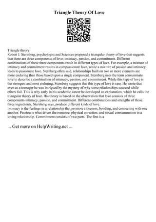 Triangle Theory Of Love
Triangle theory
Robert J. Sternberg, psychologist and Sciences proposed a triangular theory of love that suggests
that there are three components of love: intimacy, passion, and commitment. Different
combinations of these three components result in different types of love. For example, a mixture of
intimacy and commitment results in compassionate love, while a mixture of passion and intimacy
leads to passionate love. Sternberg often said, relationships built on two or more elements are
more enduring than those based upon a single component. Sternberg uses the term consummate
love to describe a combination of intimacy, passion, and commitment. While this type of love is
the strongest and most enduring, Sternberg suggests that this type of love is rare. He wrote that
even as a teenager he was intrigued by the mystery of why some relationships succeed while
others fail. This is why early in his academic career he developed an explanation, which he calls the
triangular theory of love. His theory is based on the observation that love consists of three
components intimacy, passion, and commitment. Different combinations and strengths of those
three ingredients, Sternberg says, produce different kinds of love.
Intimacy is the feelings in a relationship that promote closeness, bonding, and connecting with one
another. Passion is what drives the romance, physical attraction, and sexual consummation in a
loving relationship. Commitment consists of two parts. The first is a
... Get more on HelpWriting.net ...
 