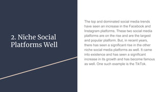 2. Niche Social
Platforms Well
The top and dominated social media trends
have seen an increase in the Facebook and
Instagram platforms. These two social media
platforms are on the rise and are the largest
and popular platform. But, in recent years,
there has seen a significant rise in the other
niche social media platforms as well. It came
into existence and has seen a significant
increase in its growth and has become famous
as well. One such example is the TikTok.
 