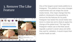 3. Remove The Like
Feature
One of the largest social media platforms is
Instagram. This platform has many changes
implemented and can shape the social
media trends. One major change that this
platform introduced is the possibility to
remove the like features for its posts.
Instagram has tested this social media new
trend in a beta test and is likely to apply this
change at the global level. The logic that
Instagram makes use is that likes would
regulate a person’s social value and while
they wait for validation, it would impact their
mental health as well.
 