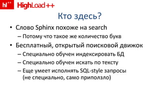 Кто здесь ? Слово  Sphinx  похоже на  search Потому что такое же количество букв Бесплатный, открытый поисковой движок Специально обучен индексировать БД Специально обучен искать по тексту Еще умеет исполнять  SQL-style  запросы ( не специально, само приползло) 