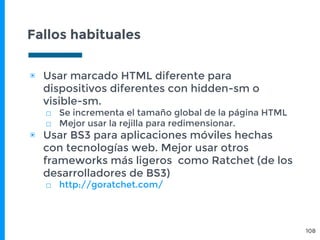 Fallos habituales
108
▣ Usar marcado HTML diferente para
dispositivos diferentes con hidden-sm o
visible-sm.
□ Se incrementa el tamaño global de la página HTML
□ Mejor usar la rejilla para redimensionar.
▣ Usar BS3 para aplicaciones móviles hechas
con tecnologías web. Mejor usar otros
frameworks más ligeros como Ratchet (de los
desarrolladores de BS3)
□ http://goratchet.com/
 