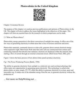 Photovoltaics in the United Kingdom
Chapter 2 Literature Review
The purpose of this chapter is to analyse previous publications and opinions of Photovoltaics in the
UK. The chapter will aim to address the issues highlighted in the objectives of this paper. This
chapter will form an essential basis for the research in which comparisons can be made.
2.1 What are Photovoltaics?
Photovoltaic energy generation is the direct conversion of sunlight into energy. It offers one of the
few ways of generating electricity in urban areas that is free of noxious emissions and noise.
Photovolaic materials, commonly known as solar cells, generate direct current electrical energy
when exposed to light. Mott Green Wall state that solar cells are constructed from certain semi
conducting materials that absorb solar radiation; electrons are displaced within the material, thus
starting a flow of current through an external connected circuit. (Mott Green Wall, 2002, p43)
Figure 1 shows the basic process of how photovoltaic panels produce electricity.
Fig 1 The Power Producing Process (Battle, 1998)
The ability to generate electricity from sunlight is a relatively new and exciting technology that
offers many new opportunities in generating green electricity. This technology is called solar
photovoltaics or more simply, PV. PV offers the ability to generate electricity in a clean, quiet and
renewable way. It makes use of the abundant energy from the sun, to generate electricity without the
production of
... Get more on HelpWriting.net ...
 