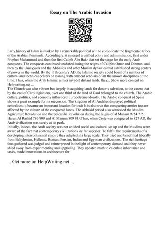 Essay on The Arabic Invasion
Early history of Islam is marked by a remarkable political will to consolidate the fragmented tribes
of the Arabian Peninsula. Accordingly, it emerged a unified polity and administration, first under
Prophet Muhammad and then the first Caliph Abu Bakr that set the stage for the early Arab
conquests. The conquests continued unabated during the reigns of Caliphs Omar and Othman, and
then by the Umayyads and the Abbasids and other Muslim dynasties that established strong centers
of power in the world. By the 11th century AD, the Islamic society could boast of a number of
cultural and technical centers of leaning with eminent scholars of all the known disciplines of the
time. Thus, when the Arab Islamic armies invaded distant lands, they... Show more content on
Helpwriting.net ...
The Church was also vibrant but largely in acquiring lands for donor s salvation, to the extent that
by the end of Carolingian era, over one third of the land of Gaul belonged to the church. The Arabic
culture, politics, and economy influenced Europe tremendously. The Arabic conquest of Spain
shows a great example for its succession. The kingdom of Al Andalus displayed political
centralism; it became an important location for trade It is also true that conquering armies too are
affected by the culture of the conquered lands. The Abbasid period also witnessed the Muslim
Agriculture Revolution and the Scientific Revolution during the reigns of al Mansur 9754 775,
Harun Al Rashid 786 809 and Al Mamun 809 813.Thus, when Crete was conquered in 827 AD, the
Arab civilization was surely at its peak.
Initially, indeed, the Arab society was not an ideal social and cultural set up and the Muslims were
aware of the fact that contemporary civilizations are far superior. To fulfill the requirements of a
developing intercontinental empire they adapted at a large scale. They tried and benefitted liberally
from Babylonian, Hellenic, Roman, Persian, Indian and Egyptian civilizations. The rich heritage
thus gathered was judged and reinterpreted in the light of contemporary demand and they never
shied away from experimenting and upgrading. They updated math to calculate inheritance and
taxes, made innovations in architecture for
... Get more on HelpWriting.net ...
 