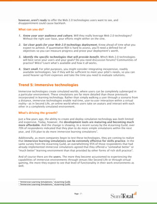 however, aren’t ready to offer the Web 2.0 technologies users want to see, and
disappointment could cause backlash.

What can you do?

1. Know your user audience and culture. Will they really leverage Web 2.0 technologies?
   Without the right user base, your efforts might wither on the vine.

2. Set clear goals for your Web 2.0 technology deployment. Know ahead of time what you
   expect to achieve. If quantitative ROI is hard to assess, you’ll need a defined list of
   objectives so you can measure progress and prove your deployment’s worth.

3. Identify the specific technologies that will provide benefit. Which Web 2.0 technologies
   will best serve your users and your goals? Do you need discussion forums? Communities of
   practice? Wikis? Learn what’s available and how it all works.

4. Start small. For pilot purposes, you might consider integrating inexpensive, readily
   available technologies. See if they will be sufficient to meet your pilot’s needs, so you can
   avoid heavier up-front expenses and take the time you need to evaluate solutions.


Trend 5: Immersive technologies
Immersive technologies create simulated worlds, where users can be completely submerged in
a particular environment. These simulations are far more detailed than those previously
incorporated in learning technology. Rather than simply walking a user through a scenario from
a distance, immersive technologies enable real-time, user-to-user interaction within a virtual
reality—as in Second Life, an online world where users take on avatars and interact with each
other in a completely simulated environment.

What’s driving the growth?

Just a few years ago, the ability to create and deploy simulation technology was both limited
and expensive. Today, however, the development tools are maturing and becoming much
more affordable. And the change is showing. In a recent survey by the eLearning Guild, over
70% of respondents indicated that they plan to do more simple simulations within the next
year, and 35% plan to do more immersive learning simulations2.

Additionally, as more companies begin to test these technologies, they are coming to realize
that immersive learning simulations can be extremely effective for skills practice. In the
same survey from the eLearning Guild, an overwhelming 95% of those respondents that had
already implemented immersive simulations agreed that they offered a “somewhat better” or
“much better” learning environment than that provided by other forms of rich skill practice3.

And of course there are the users. The more they become accustomed to experiencing the
capabilities of immersive environments through venues like Second Life or through virtual
gaming, the more they expect to see that level of functionality in their work environments as
well.




2
    “Immersive Learning Simulations,” eLearning Guild.
3
    “Immersive Learning Simulations,” eLearning Guild.



                                                         Page - 7 -
 