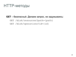 36
HTTP-методы
GET – безопасный. Делаем запрос, не задумываясь:
GET /disk/resources?path={path}
GET /disk/operations?id={id}
GET, PUT, DELETE – идемпотентные. Повторяем при обрыве,
не задумываясь:
PUT /disk/resources?path={path}
DELETE /disk/resources?path={path}
POST – опасный. Изменяет состояние ресурса, повторять
опасно
OPTIONS – подскажет поддерживаемые ресурсом методы
 