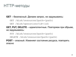 38
HTTP-методы
GET – безопасный. Делаем запрос, не задумываясь:
GET /disk/resources?path={path}
GET /disk/operations?id={id}
GET, PUT, DELETE – идемпотентные. Повторяем при обрыве,
не задумываясь:
PUT /disk/resources?path={path}
DELETE /disk/resources?path={path}
POST – опасный. Изменяет состояние ресурса, повторять
опасно
OPTIONS – подскажет поддерживаемые ресурсом методы
 