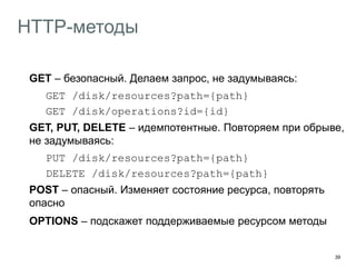 39
HTTP-методы
GET – безопасный. Делаем запрос, не задумываясь:
GET /disk/resources?path={path}
GET /disk/operations?id={id}
GET, PUT, DELETE – идемпотентные. Повторяем при обрыве,
не задумываясь:
PUT /disk/resources?path={path}
DELETE /disk/resources?path={path}
POST – опасный. Изменяет состояние ресурса, повторять
опасно
OPTIONS – подскажет поддерживаемые ресурсом методы
 