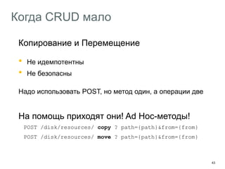 43
Когда CRUD мало
Копирование и Перемещение
• Не идемпотентны
• Не безопасны
Надо использовать POST, но метод один, а операции две
На помощь приходят они! Ad Hoc-методы!
POST /disk/resources/ copy ? path={path}&from={from}
POST /disk/resources/ move ? path={path}&from={from}
 