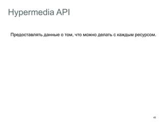 45
Hypermedia API
Предоставлять данные о том, что можно делать с каждым ресурсом.
Hypermedia as the Engine of Application State
Клиент должен взаимодействовать с сервером посредством
hypermedia-контролов, получаемых от сервера.
Профит
Клиент не дёргает захардкоденные URL
Клиент переходит по ссылкам
 