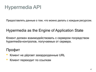 47
Hypermedia API
Предоставлять данные о том, что можно делать с каждым ресурсом.
Hypermedia as the Engine of Application State
Клиент должен взаимодействовать с сервером посредством
hypermedia-контролов, получаемых от сервера.
Профит
• Клиент не дёргает захардкоденные URL
• Клиент переходит по ссылкам
 