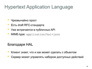 50
Hypertext Application Language
• Чрезвычайно прост
• Есть draft RFC-стандарта
• Уже встречается в публичных API
• MIME-type: application/hal+json
Благодаря HAL
• Клиент знает, что и как может сделать с объектом
• Сервер может управлять набором доступных действий
 