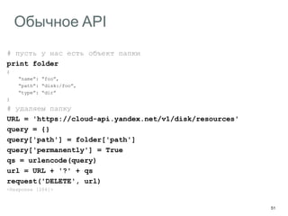 51
Обычное API
# пусть у нас есть объект папки
print folder
{
“name”: “foo”,
“path”: “disk:/foo”,
“type”: “dir”
}
# удаляем папку
URL = 'https://cloud-api.yandex.net/v1/disk/resources'
query = {}
query['path'] = folder['path']
query['permanently'] = True
qs = urlencode(query)
url = URL + '?' + qs
request('DELETE', url)
<Response [204]>
 