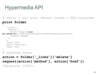 52
Hypermedia API
# пусть у нас есть объект папки с HAL-ссылками
print folder
{
"_links": {
"delete": {
"href": "https://cloud-
api.yandex.net/v1/disk/resources?path=disk%3A%2Ffoo&permanently=True",
"method": "DELETE"
},
},
“name”: “foo”,
“path”: “disk:/foo”,
“type”: “dir”
}
# удаляем папку
action = folder[‘_links’][‘delete’]
request(action[‘method’], action[‘href’])
<Response [204]>
 