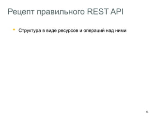 63
Рецепт правильного REST API
• Структура в виде ресурсов и операций над ними
Доступ к объектам через коллекции
Старайтесь придерживаться RFC 2616
Используйте Ad Hoc-методы там где не хватает HTTP
Добавляйте в API hypermedia-контролы
HAL – http://stateless.co/hal_specification.html
Описывайте API с помощью машиночитаемых форматов
Swagger – https://helloreverb.com/developers/swagger
 