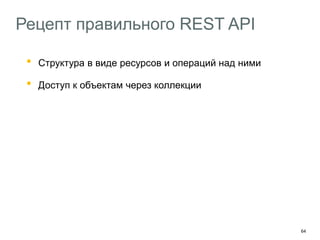 64
Рецепт правильного REST API
• Структура в виде ресурсов и операций над ними
• Доступ к объектам через коллекции
Старайтесь придерживаться RFC 2616
Используйте Ad Hoc-методы там где не хватает HTTP
Добавляйте в API hypermedia-контролы
HAL – http://stateless.co/hal_specification.html
Описывайте API с помощью машиночитаемых форматов
Swagger – https://helloreverb.com/developers/swagger
 