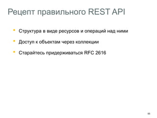 65
Рецепт правильного REST API
• Структура в виде ресурсов и операций над ними
• Доступ к объектам через коллекции
• Старайтесь придерживаться RFC 2616
Используйте Ad Hoc-методы там где не хватает HTTP
Добавляйте в API hypermedia-контролы
HAL – http://stateless.co/hal_specification.html
Описывайте API с помощью машиночитаемых форматов
Swagger – https://helloreverb.com/developers/swagger
 