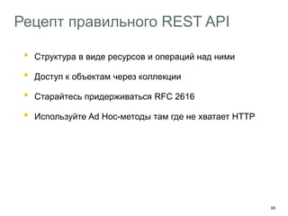 66
Рецепт правильного REST API
• Структура в виде ресурсов и операций над ними
• Доступ к объектам через коллекции
• Старайтесь придерживаться RFC 2616
• Используйте Ad Hoc-методы там где не хватает HTTP
Добавляйте в API hypermedia-контролы
HAL – http://stateless.co/hal_specification.html
Описывайте API с помощью машиночитаемых форматов
Swagger – https://helloreverb.com/developers/swagger
 