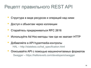 68
Рецепт правильного REST API
• Структура в виде ресурсов и операций над ними
• Доступ к объектам через коллекции
• Старайтесь придерживаться RFC 2616
• Используйте Ad Hoc-методы там где не хватает HTTP
• Добавляйте в API hypermedia-контролы
HAL – http://stateless.co/hal_specification.html
• Описывайте API с помощью машиночитаемых форматов
Swagger – https://helloreverb.com/developers/swagger
 