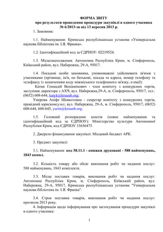 ФОРМА ЗВІТУ
про результати проведення процедури закупівлі в одного учасника
№ 6/2013-зв від 13 вересня 2013 р.
1. Замовник:
1.1. Найменування: Кримська республіканська установа «Універсальна
наукова бібліотека ім. І.Я. Франка».
1.2. Ідентифікаційний код за ЄДРПОУ: 02219524.
1.3. Місцезнаходження: Автономна Республіка Крим, м. Сімферополь,
Київський район, вул. Набережна, 29-А, 95017.
1.4. Посадові особи замовника, уповноважені здійснювати зв'язок з
учасниками (прізвище, ім'я, по батькові, посада та адреса, номер телефону та
телефаксу із зазначенням коду міжміського телефонного зв'язку, e-mail):
Катик Геннадій Веніамінович - член комітету з конкурсних торгів,
заступник директора з АХЧ, вул. Набережна,29-А, м. Сімферополь, 95017, тел.:
(0652) 608-644, katyk@kruunb.org;
Умерова Аніфе Шевкотовна - секретар комітету з конкурсних торгів,
провідний юрисконсульт, вул. Набережна, 29-А, м. Сімферополь, 95017, (0652)
608-644, 608-645, yurist@kruunb.org.
1.5. Головний розпорядник коштів (повне найменування та
ідентифікаційний код за ЄДРПОУ): Міністерство культури Автономної
Республіки Крим, код ЄДРПОУ 33656475.
2. Джерело фінансування закупівлі: Місцевий бюджет АРК.
3. Предмет закупівлі:
3.1. Найменування: код 58.11.1 - книжки друковані - 588 найменувань,
1843 компл.
3.2. Кількість товару або обсяг виконання робіт чи надання послуг:
588 найменувань, 1843 комплекти.
3.3. Місце поставки товарів, виконання робіт чи надання послуг:
Автономна Республіка Крим, м. Сімферополь, Київський район, вул.
Набережна, 29-А, 95017, Кримська республіканська установа "Універсальна
наукова бібліотека ім. І.Я. Франка".
3.4. Строк поставки товарів, виконання робіт чи надання послуг:
протягом 2013 року.
4. Інформація щодо інформування про застосування процедури закупівлі
в одного учасника:
1
 