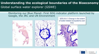 Monitoring our Blue Planet: First SDG indicator platform launched by
Google, the JRC and UN Environment
Understanding the ecological boundaries of the Bioeconomy
Global surface water explorer (GSWE)
SDG 6.6.1 Change in the extent
of water-related ecosystems over
time
 