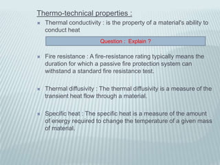 Thermo-technical properties :
   Thermal conductivity : is the property of a material's ability to
    conduct heat
                         Question : Explain ?

   Fire resistance : A fire-resistance rating typically means the
    duration for which a passive fire protection system can
    withstand a standard fire resistance test.

   Thermal diffusivity : The thermal diffusivity is a measure of the
    transient heat flow through a material.

   Specific heat : The specific heat is a measure of the amount
    of energy required to change the temperature of a given mass
    of material.
 