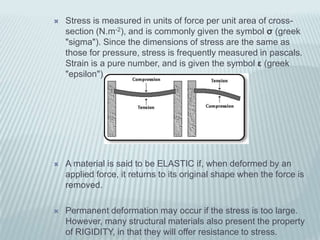    Stress is measured in units of force per unit area of cross-
    section (N.m-2), and is commonly given the symbol σ (greek
    "sigma"). Since the dimensions of stress are the same as
    those for pressure, stress is frequently measured in pascals.
    Strain is a pure number, and is given the symbol ε (greek
    "epsilon").




   A material is said to be ELASTIC if, when deformed by an
    applied force, it returns to its original shape when the force is
    removed.

   Permanent deformation may occur if the stress is too large.
    However, many structural materials also present the property
    of RIGIDITY, in that they will offer resistance to stress.
 