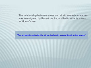 The relationship between stress and strain in elastic materials
 was investigated by Robert Hooke, and led to what is known
 as Hooke's law.




"For an elastic material, the strain is directly proportional to the stress.“
 